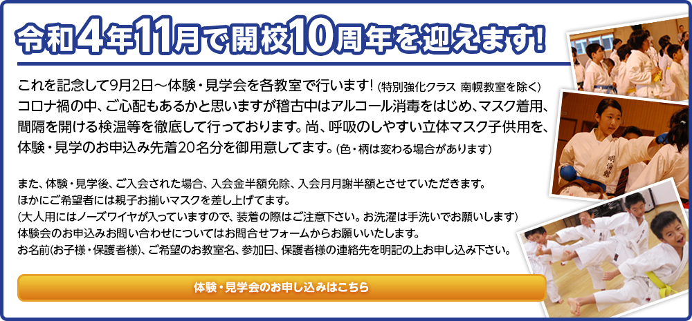 令和4年11月で開校10周年を迎えます! これを記念して9月2日〜体験・見学会を各教室で行います! (特別強化クラス 南幌教室を除く)コロナ禍の中、ご心配もあるかと思いますが稽古中はアルコール消毒をはじめ、マスク着用、間隔を開ける検温等を徹底して行っております。尚、呼吸のしやすい立体マスク子供用を、体験・見学のお申込み先着20名分を御用意してます。(色・柄は変わる場合があります)また、体験・見学後、ご入会された場合、入会金半額免除、入会月月謝半額とさせていただきます。ほかにご希望者には親子お揃いマスクを差し上げてます。(大人用にはノーズワイヤが入っていますので、装着の際はご注意下さい。お洗濯は手洗いでお願いします)体験会のお申込みお問い合わせについてはお問合せフォームからお願いいたします。お名前(お子様・保護者様)、ご希望のお教室名、参加日、保護者様の連絡先を明記の上お申し込み下さい。 体験・見学会のお申し込みはこちら