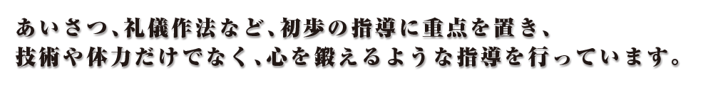 あいさつ、礼儀作法など、初歩の指導に重点を置き、技術や体力だけでなく、心を鍛えるような指導を行っています。