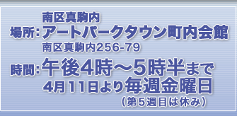 場所：南区真駒内 アートパークタウン町内会館 南区真駒内256-79　時間：午後4時〜5時半まで 4月11日より毎週金曜日（第５週目は休み）